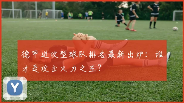 德甲进攻型球队排名最新出炉：谁才是攻击火力之王？