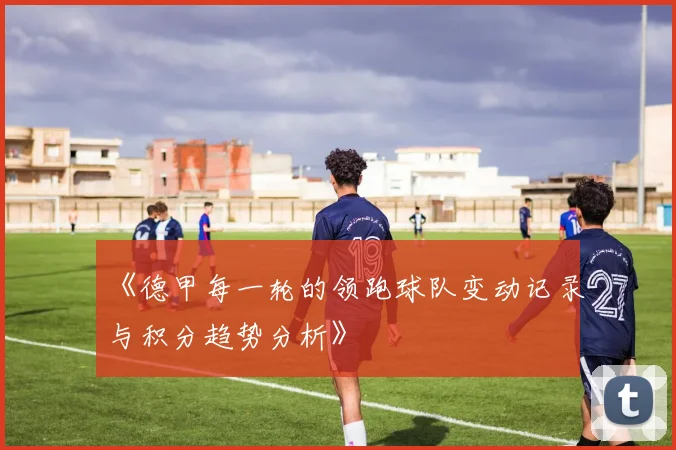 《德甲每一轮的领跑球队变动记录与积分趋势分析》